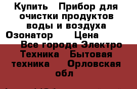 Купить : Прибор для очистки продуктов,воды и воздуха.Озонатор    › Цена ­ 25 500 - Все города Электро-Техника » Бытовая техника   . Орловская обл.